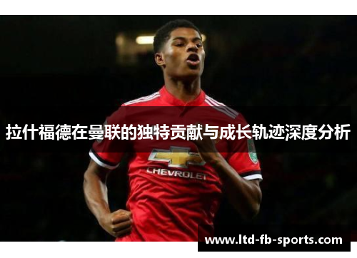 拉什福德在曼联的独特贡献与成长轨迹深度分析