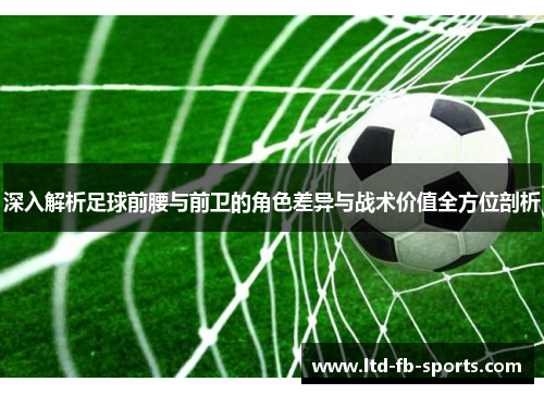深入解析足球前腰与前卫的角色差异与战术价值全方位剖析