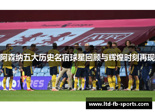 阿森纳五大历史名宿球星回顾与辉煌时刻再现