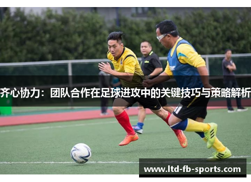 齐心协力：团队合作在足球进攻中的关键技巧与策略解析