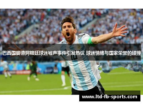 巴西国脚遭阿根廷球迷嘘声事件引发热议 球迷情绪与国家荣誉的碰撞