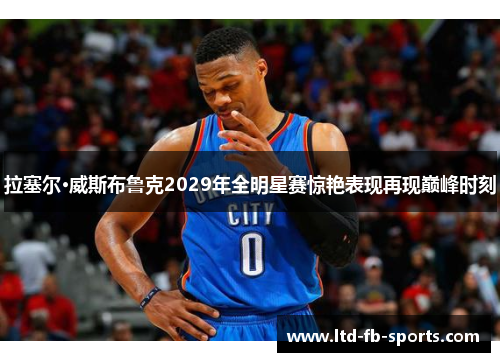 拉塞尔·威斯布鲁克2029年全明星赛惊艳表现再现巅峰时刻