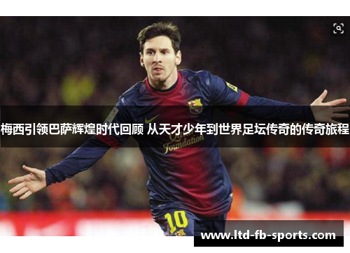 梅西引领巴萨辉煌时代回顾 从天才少年到世界足坛传奇的传奇旅程 梅西引领巴萨辉煌时代回顾 从天才少年到世界足坛传奇的传奇旅程